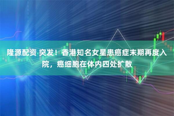 隆源配资 突发！香港知名女星患癌症末期再度入院，癌细胞在体内四处扩散