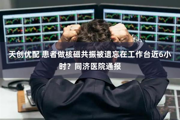 天创优配 患者做核磁共振被遗忘在工作台近6小时？同济医院通报