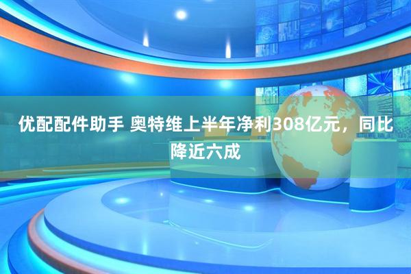 优配配件助手 奥特维上半年净利308亿元，同比降近六成