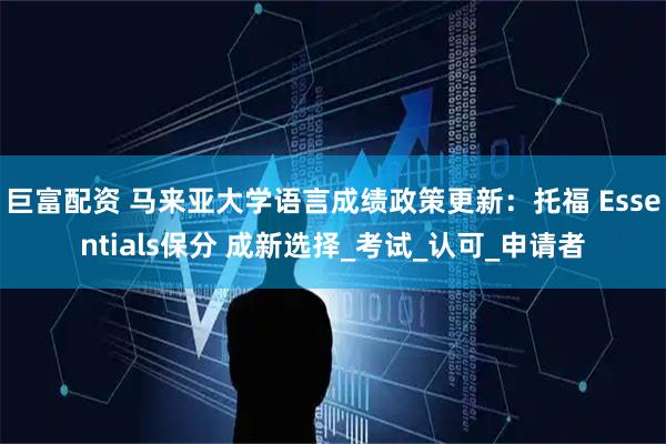 巨富配资 马来亚大学语言成绩政策更新：托福 Essentials保分 成新选择_考试_认可_申请者