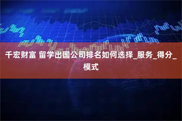 千宏财富 留学出国公司排名如何选择_服务_得分_模式