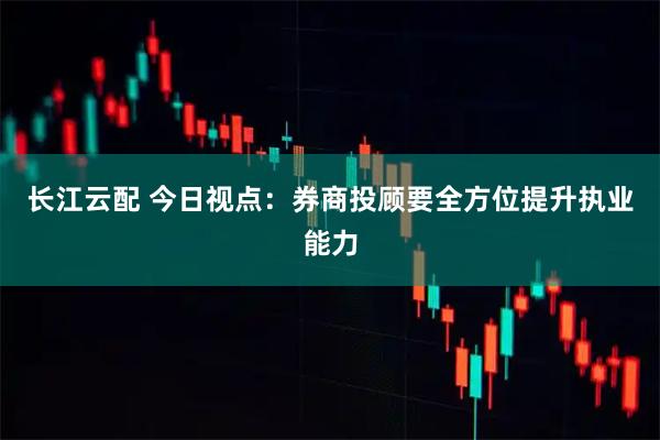 长江云配 今日视点：券商投顾要全方位提升执业能力