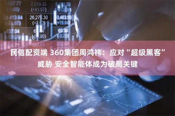 民信配资端 360集团周鸿祎：应对“超级黑客”威胁 安全智能体成为破局关键