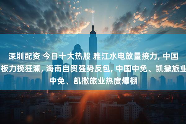 深圳配资 今日十大热股 雅江水电放量接力, 中国电建4天4板力挽狂澜, 海南自贸强势反包, 中国中免、凯撒旅业热度爆棚