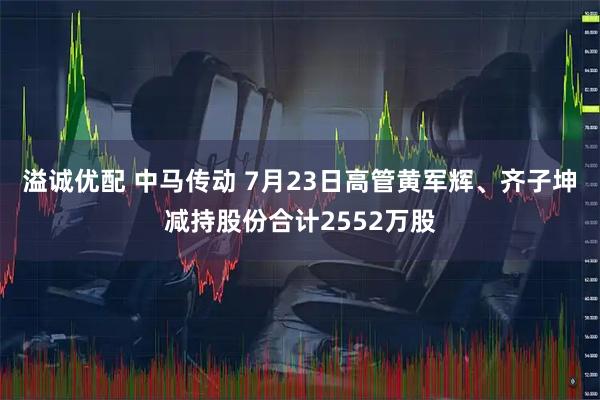 溢诚优配 中马传动 7月23日高管黄军辉、齐子坤减持股份合计2552万股