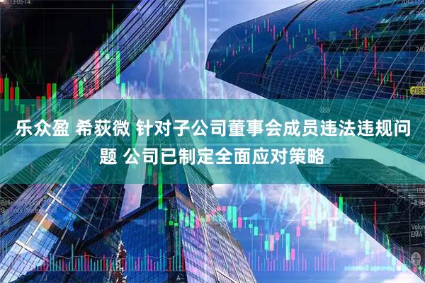 乐众盈 希荻微 针对子公司董事会成员违法违规问题 公司已制定全面应对策略
